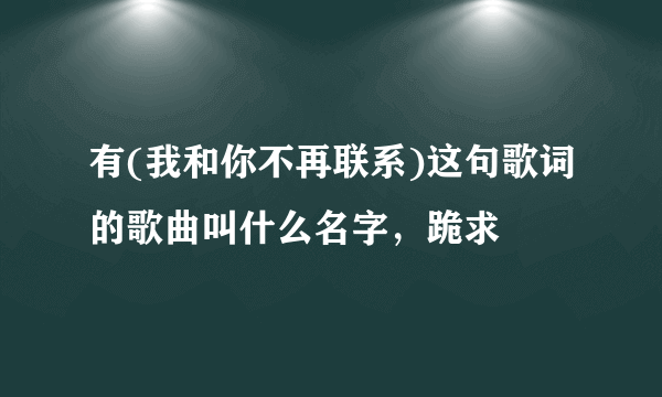 有(我和你不再联系)这句歌词的歌曲叫什么名字，跪求