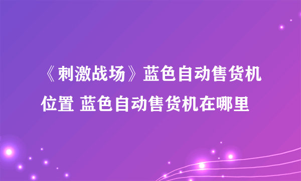 《刺激战场》蓝色自动售货机位置 蓝色自动售货机在哪里