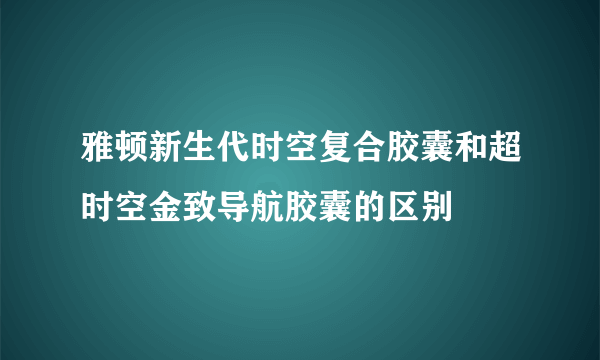 雅顿新生代时空复合胶囊和超时空金致导航胶囊的区别