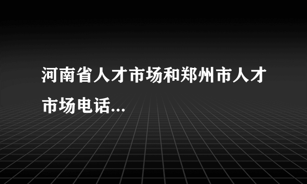 河南省人才市场和郑州市人才市场电话...