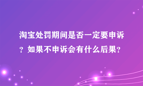 淘宝处罚期间是否一定要申诉？如果不申诉会有什么后果？