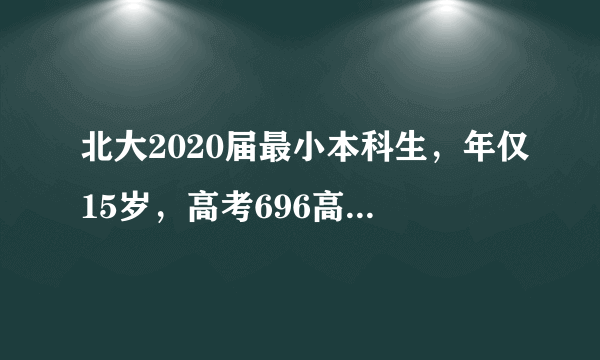 北大2020届最小本科生，年仅15岁，高考696高分！网友：太强了