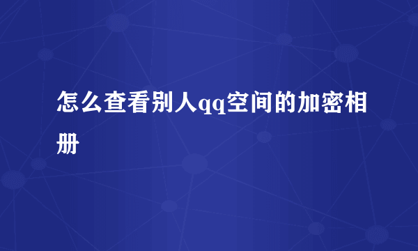 怎么查看别人qq空间的加密相册