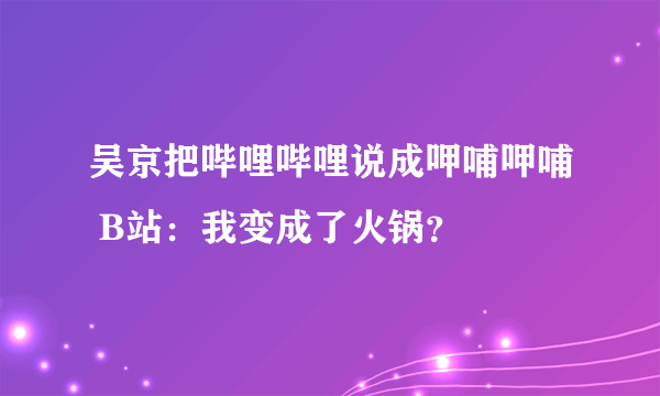 吴京把哔哩哔哩说成呷哺呷哺 B站：我变成了火锅？