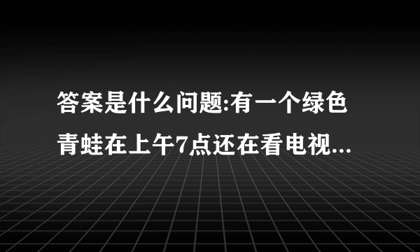 答案是什么问题:有一个绿色青蛙在上午7点还在看电视,突然有个人敲门7次.原来是那个青蛙的好朋友？