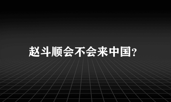 赵斗顺会不会来中国？