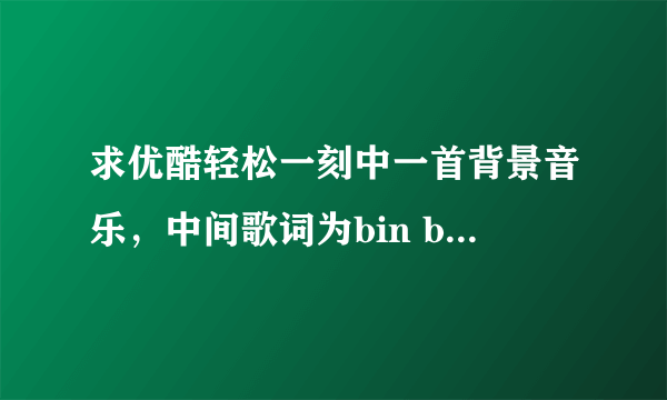 求优酷轻松一刻中一首背景音乐，中间歌词为bin bin bin bin 的，跪求