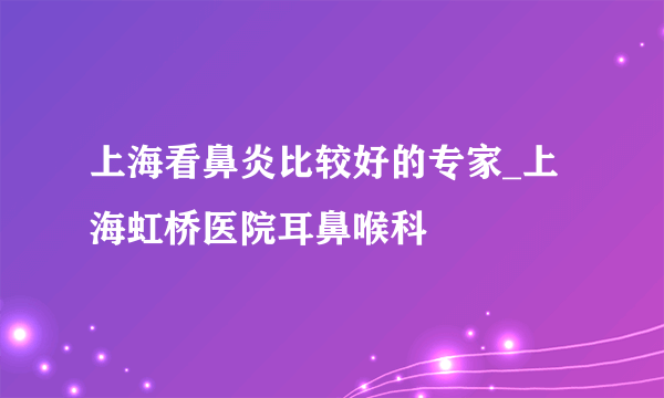 上海看鼻炎比较好的专家_上海虹桥医院耳鼻喉科