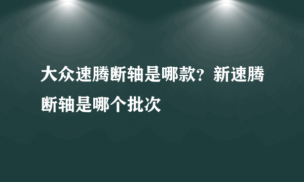 大众速腾断轴是哪款？新速腾断轴是哪个批次