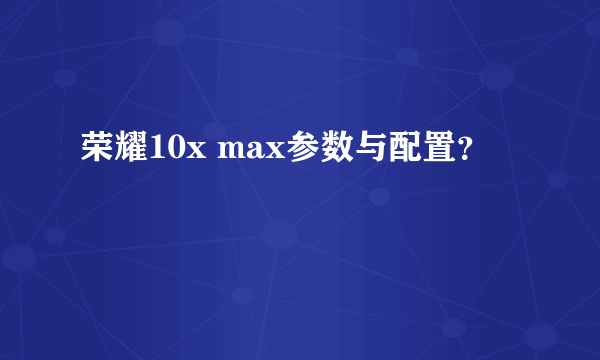 荣耀10x max参数与配置？