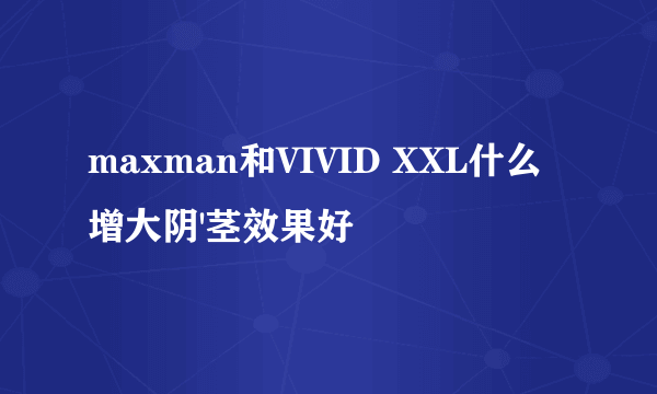 maxman和VIVID XXL什么增大阴'茎效果好