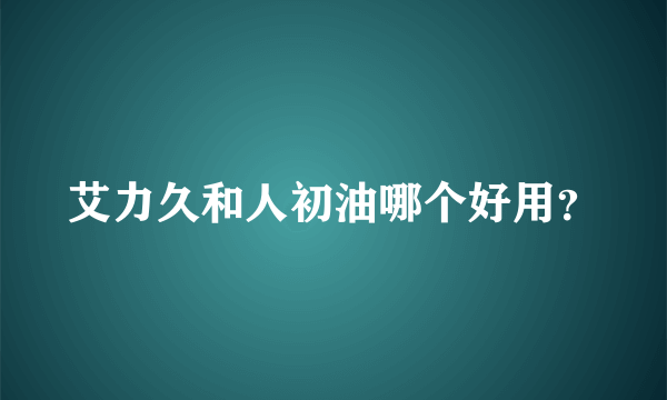 艾力久和人初油哪个好用？