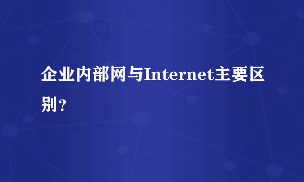 企业内部网与Internet主要区别？