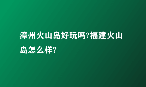 漳州火山岛好玩吗?福建火山岛怎么样?