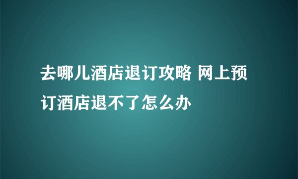 去哪儿酒店退订攻略 网上预订酒店退不了怎么办