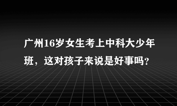 广州16岁女生考上中科大少年班，这对孩子来说是好事吗？