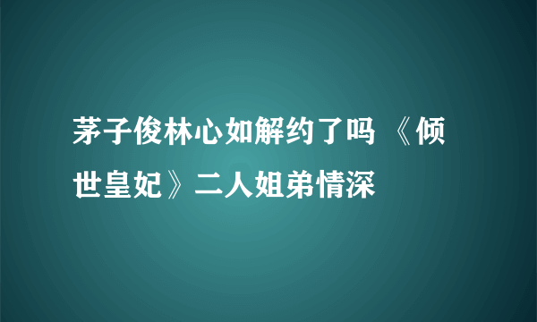 茅子俊林心如解约了吗 《倾世皇妃》二人姐弟情深