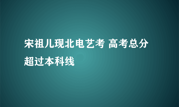 宋祖儿现北电艺考 高考总分超过本科线