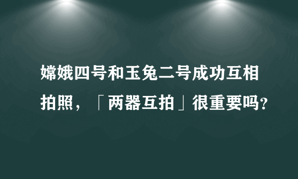 嫦娥四号和玉兔二号成功互相拍照，「两器互拍」很重要吗？