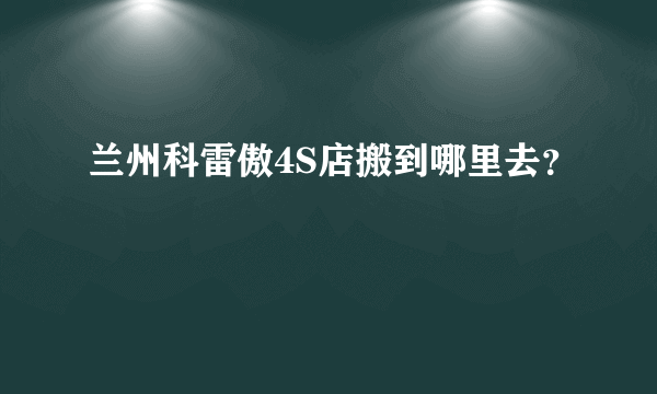 兰州科雷傲4S店搬到哪里去？