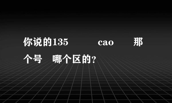 你说的135　　　cao　　那个号　哪个区的？