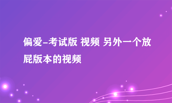 偏爱-考试版 视频 另外一个放屁版本的视频