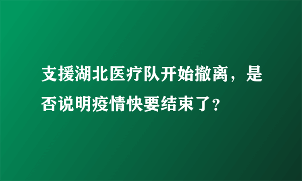 支援湖北医疗队开始撤离，是否说明疫情快要结束了？