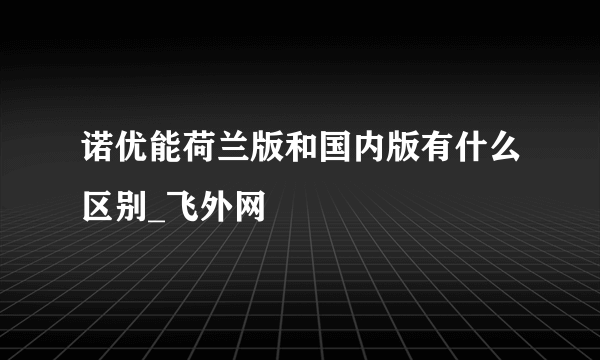 诺优能荷兰版和国内版有什么区别_飞外网