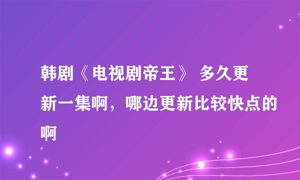 韩剧《电视剧帝王》 多久更新一集啊，哪边更新比较快点的啊