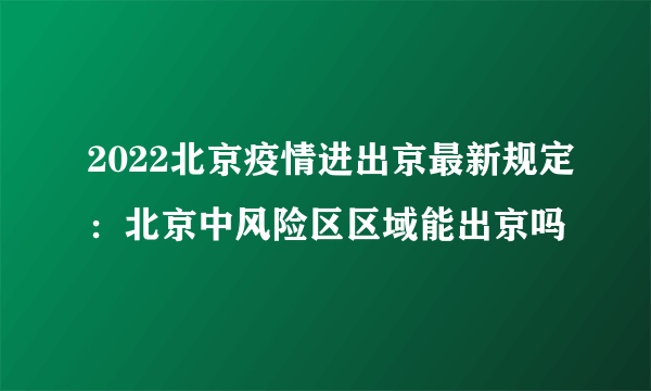 2022北京疫情进出京最新规定：北京中风险区区域能出京吗