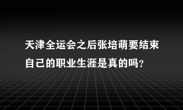 天津全运会之后张培萌要结束自己的职业生涯是真的吗？