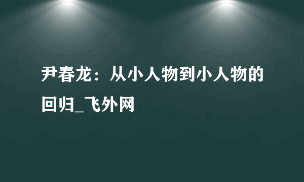 尹春龙：从小人物到小人物的回归_飞外网