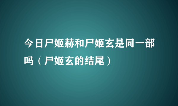 今日尸姬赫和尸姬玄是同一部吗（尸姬玄的结尾）