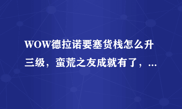 WOW德拉诺要塞货栈怎么升三级，蛮荒之友成就有了，但是升级还是说却图纸，怎么弄？