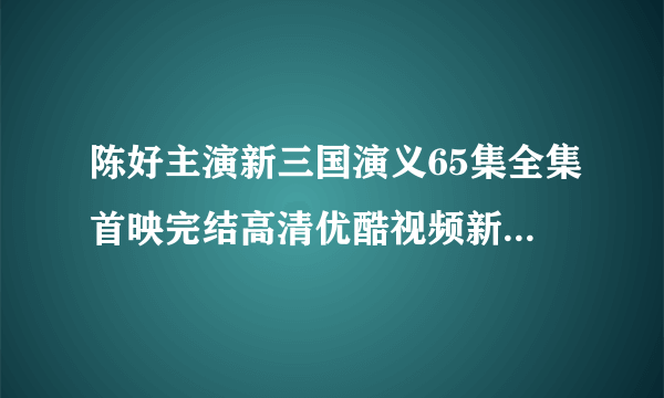 陈好主演新三国演义65集全集首映完结高清优酷视频新三国演义全集高清版迅雷下载