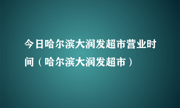 今日哈尔滨大润发超市营业时间（哈尔滨大润发超市）