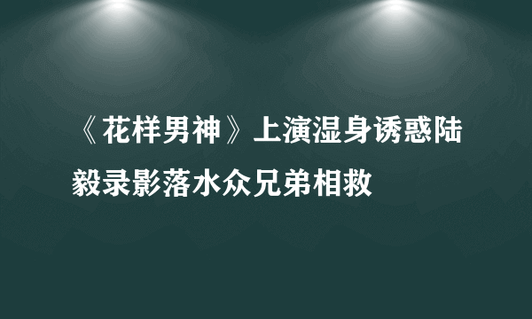 《花样男神》上演湿身诱惑陆毅录影落水众兄弟相救