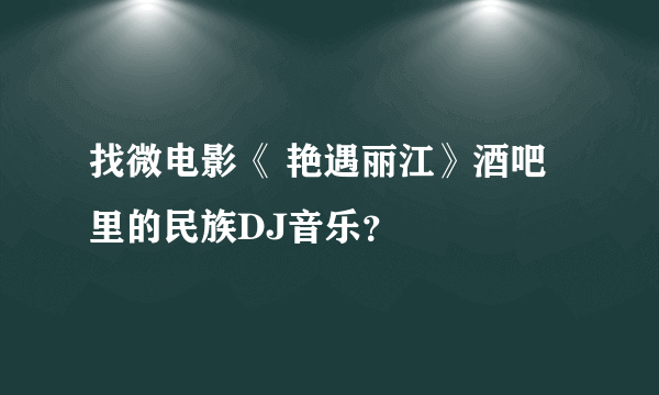 找微电影《 艳遇丽江》酒吧里的民族DJ音乐？