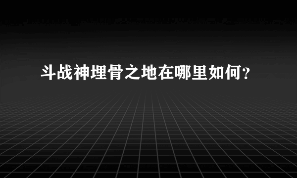 斗战神埋骨之地在哪里如何？