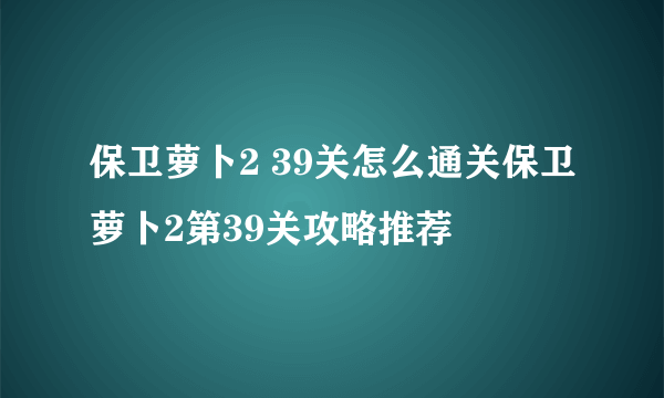 保卫萝卜2 39关怎么通关保卫萝卜2第39关攻略推荐