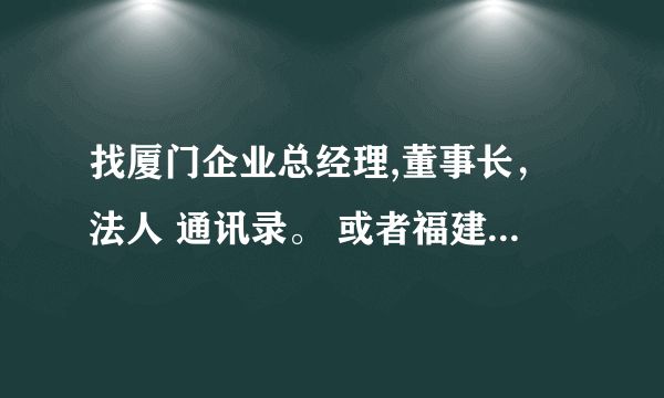 找厦门企业总经理,董事长，法人 通讯录。 或者福建省内的 要有名字，手机电话，和企业名称 急