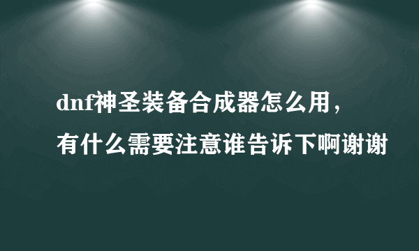 dnf神圣装备合成器怎么用，有什么需要注意谁告诉下啊谢谢