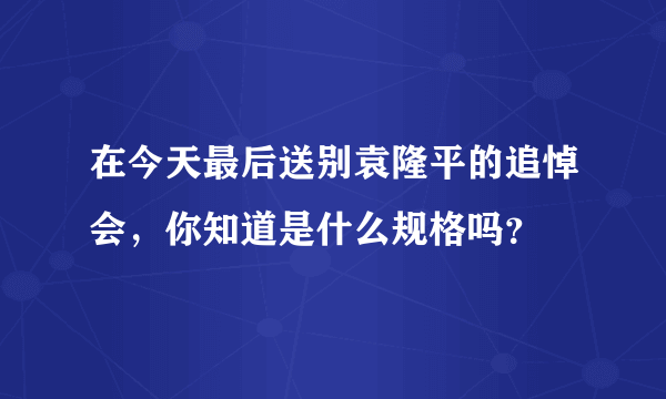 在今天最后送别袁隆平的追悼会，你知道是什么规格吗？