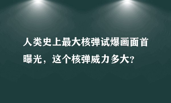 人类史上最大核弹试爆画面首曝光，这个核弹威力多大？