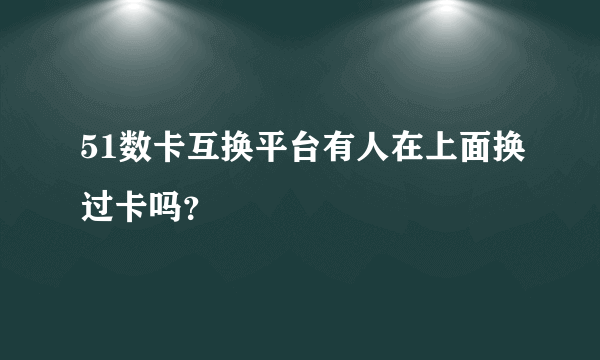 51数卡互换平台有人在上面换过卡吗？