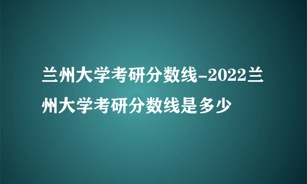 兰州大学考研分数线-2022兰州大学考研分数线是多少