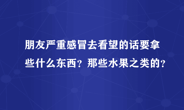 朋友严重感冒去看望的话要拿些什么东西？那些水果之类的？