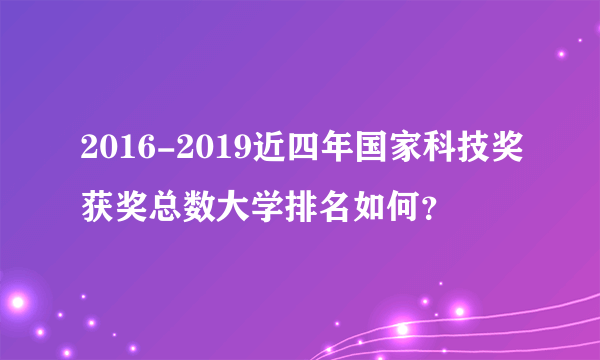 2016-2019近四年国家科技奖获奖总数大学排名如何？