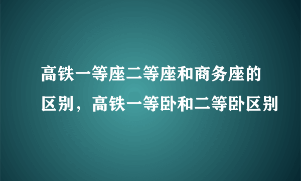 高铁一等座二等座和商务座的区别，高铁一等卧和二等卧区别