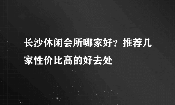 长沙休闲会所哪家好？推荐几家性价比高的好去处